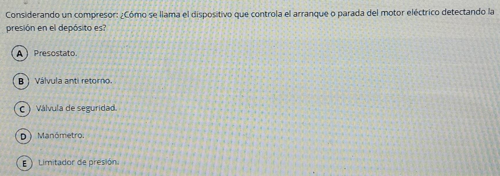 Considerando un compresor: ¿Cómo se llama el dispositivo que controla el arranque o parada del motor eléctrico detectando la
presión en el depósito es?
A Presostato.
B ) Válvula anti retorno.
c) Válvula de seguridad.
D) Manómetro.
E ) Limitador de presión.