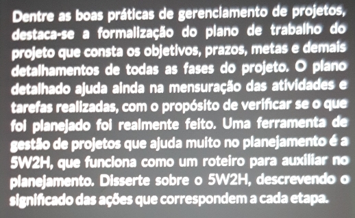 Dentre as boas práticas de gerenciamento de projetos, 
destaca-se a formalização do plano de trabalho do 
projeto que consta os objetivos, prazos, metas e demais 
detalhamentos de todas as fases do projeto. O plano 
detalhado ajuda ainda na mensuração das atividades e 
tarefas realizadas, com o propósito de verifcar se o que 
foi planejado foi realmente feito. Uma ferramenta de 
gestão de projetos que ajuda muito no planejamento é a
5W2H, que funciona como um roteiro para auxiliar no 
planejamento. Disserte sobre o 5W2H, descrevendo o 
significado das ações que correspondem a cada etapa.