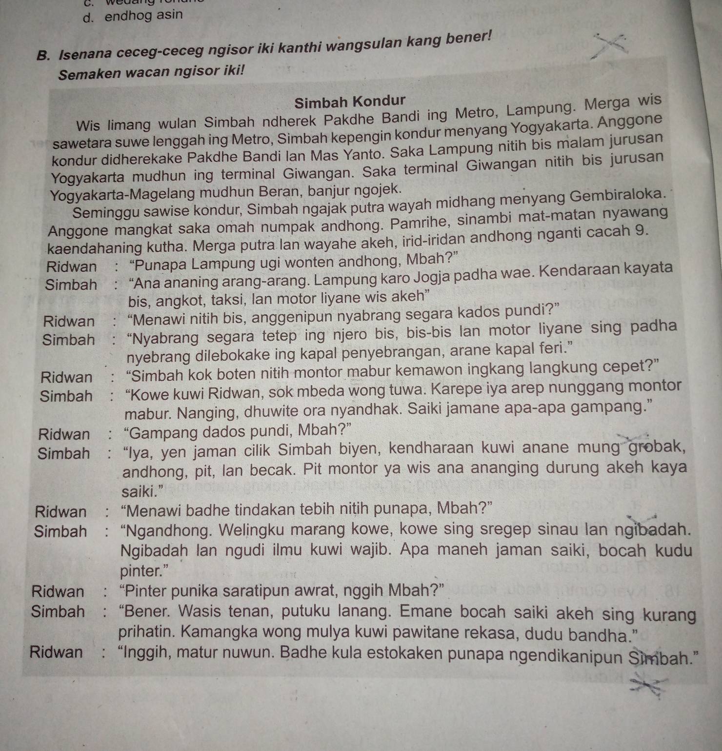 weaar
d. endhog asin
B. Isenana ceceg-ceceg ngisor iki kanthi wangsulan kang bener!
Semaken wacan ngisor iki!
Simbah Kondur
Wis limang wulan Simbah ndherek Pakdhe Bandi ing Metro, Lampung. Merga wis
sawetara suwe lenggah ing Metro, Simbah kepengin kondur menyang Yogyakarta. Anggone
kondur didherekake Pakdhe Bandi Ian Mas Yanto. Saka Lampung nitih bis malam jurusan
Yogyakarta mudhun ing terminal Giwangan. Saka terminal Giwangan nitih bis jurusan
Yogyakarta-Magelang mudhun Beran, banjur ngojek.
Seminggu sawise kondur, Simbah ngajak putra wayah midhang menyang Gembiraloka.
Anggone mangkat saka omah numpak andhong. Pamrihe, sinambi mat-matan nyawang
kaendahaning kutha. Merga putra lan wayahe akeh, irid-iridan andhong nganti cacah 9.
Ridwan : “Punapa Lampung ugi wonten andhong, Mbah?”
Simbah : “Ana ananing arang-arang. Lampung karo Jogja padha wae. Kendaraan kayata
bis, angkot, taksi, lan motor liyane wis akeh”
Ridwan : “Menawi nitih bis, anggenipun nyabrang segara kados pundi?”
Simbah : “Nyabrang segara tetep ing njero bis, bis-bis lan motor liyane sing padha
nyebrang dilebokake ing kapal penyebrangan, arane kapal feri.”
Ridwan ： “Simbah kok boten nitih montor mabur kemawon ingkang langkung cepet?”
Simbah    : “Kowe kuwi Ridwan, sok mbeda wong tuwa. Karepe iya arep nunggang montor
mabur. Nanging, dhuwite ora nyandhak. Saiki jamane apa-apa gampang.”
Ridwan : “Gampang dados pundi, Mbah?”
Simbah : “Iya, yen jaman cilik Simbah biyen, kendharaan kuwi anane mung grobak,
andhong, pit, lan becak. Pit montor ya wis ana ananging durung akeh kaya
saiki.”
Ridwan : “Menawi badhe tindakan tebih nitih punapa, Mbah?”
Simbah : “Ngandhong. Welingku marang kowe, kowe sing sregep sinau lan ngibadah.
Ngibadah lan ngudi ilmu kuwi wajib. Apa maneh jaman saiki, bocah kudu
pinter.”
Ridwan : “Pinter punika saratipun awrat, nggih Mbah?”
Simbah : “Bener. Wasis tenan, putuku lanang. Emane bocah saiki akeh sing kurang
prihatin. Kamangka wong mulya kuwi pawitane rekasa, dudu bandha."
Ridwan : “Inggih, matur nuwun. Badhe kula estokaken punapa ngendikanipun Simbah.”