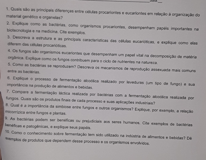 Sala_
1. Quais são as principais diferenças entre células procariontes e eucariontes em relação à organização do
material genético e organelas?
2. Explique como as bactérias, como organismos procariontes, desempenham papéis importantes na
biotecnologia e na medicina. Cite exemplos.
3. Descreva a estrutura e as principais características das células eucarióticas, e explique como elas
diferem das células procarióticas.
4. Os fungos são organismos eucariontes que desempenham um papel vital na decomposição de matéria
orgânica. Explique como os fungos contribuem para o ciclo de nutrientes na natureza.
5. Como as bactérias se reproduzem? Descreva os mecanismos de reprodução assexuada mais comuns
entre as bactérias.
6, Explique o processo de fermentação alcoólica realizado por leveduras (um tipo de fungo) e sua
importância na produção de alimentos e bebidas.
7. Compare a fermentação láctica realizada por bactérias com a fermentação alcoólica realizada por
fungos. Quais são os produtos finais de cada processo e suas aplicações industriais?
8. Qual é a importância da simbiose entre fungos e outros organismos? Explique, por exemplo, a relação
micorrízica entre fungos e plantas.
9. As bactérias podem ser benéficas ou prejudiciais aos seres humanos. Cite exemplos de bactérias
benéficas e patogênicas, e explique seus papéis.
10. Como o conhecimento sobre fermentação tem sido utilizado na indústria de alimentos e bebidas? Dê
exemplos de produtos que dependem desse processo e os organismos envolvidos.