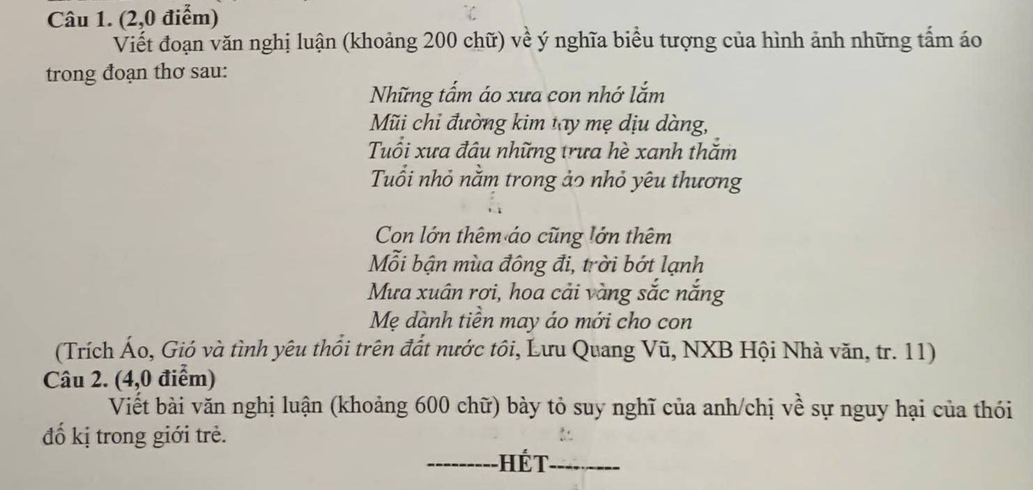 (2,0 điểm) 
Viết đoạn văn nghị luận (khoảng 200 chữ) về ý nghĩa biểu tượng của hình ảnh những tấm áo 
trong đoạn thơ sau: 
Những tấm áo xưa con nhớ lắm 
Mũi chỉ đường kim tay mẹ dịu dàng, 
Tuổi xưa đâu những trưa hè xanh thăm 
Tuổi nhỏ nằm trong ảo nhỏ yêu thương 
Con lớn thêm áo cũng lớn thêm 
Mỗi bận mùa đông đi, trời bớt lạnh 
Mưa xuân rơi, hoa cải vàng sắc năng 
Mẹ dành tiền may áo mới cho con 
(Trích Áo, Gió và tình yêu thổi trên đất nước tôi, Lưu Quang Vũ, NXB Hội Nhà văn, tr. 11) 
Câu 2. (4,0 điểm) 
Viết bài văn nghị luận (khoảng 600 chữ) bày tỏ suy nghĩ của anh/chị về sự nguy hại của thói 
đố kị trong giới trẻ. 
_-- HếT_