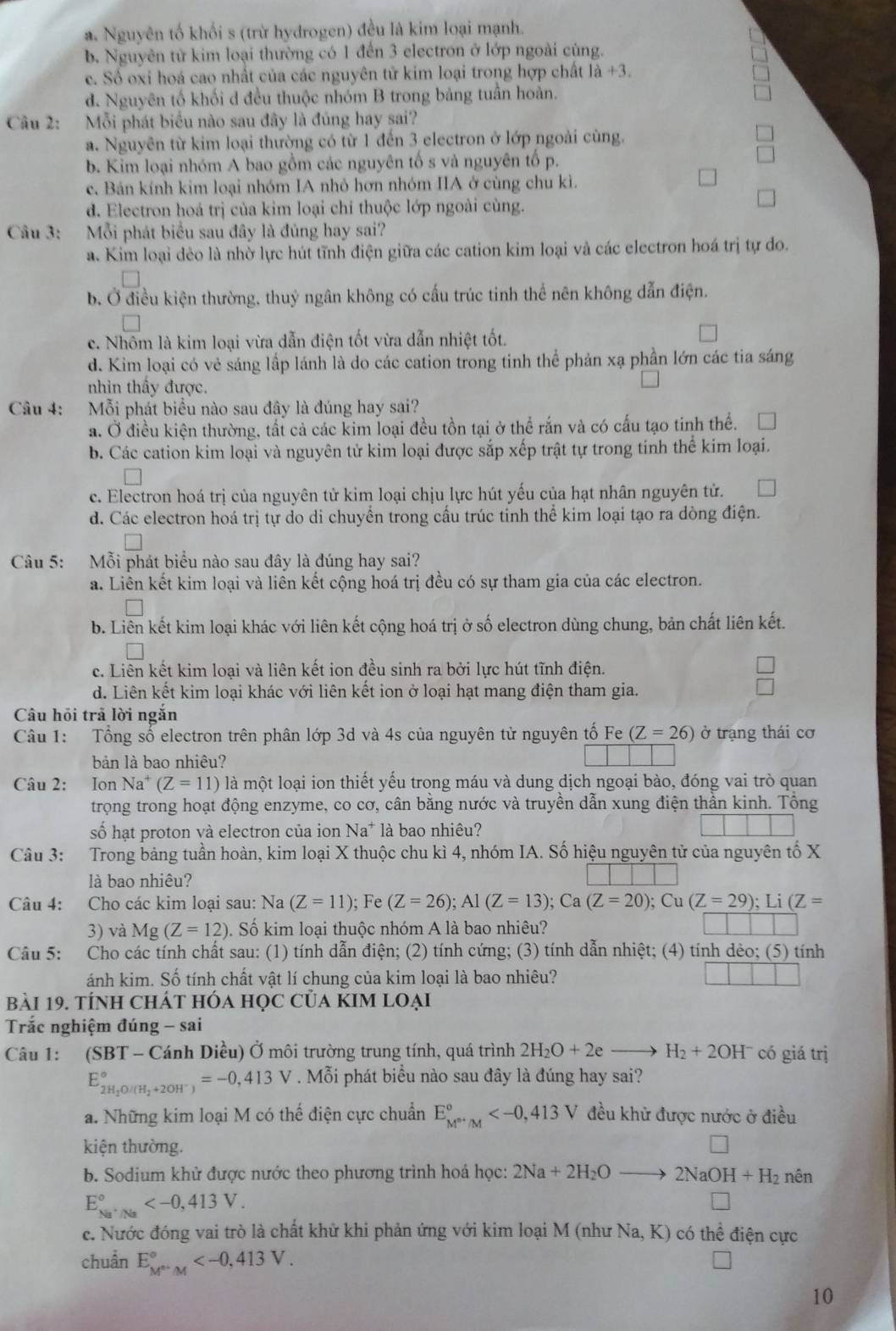 a. Nguyên tố khối s (trừ hydrogen) đều là kim loại mạnh.
b. Nguyên từ kim loại thường có 1 đến 3 electron ở lớp ngoài cùng.
e. Số oxi hoá cao nhất của các nguyên tử kim loại trong hợp chất là +3.
d. Nguyên tố khối d đều thuộc nhóm B trong bảng tuần hoàn.
Câu 2: Mỗi phát biểu nào sau đây là đúng hay sai?
a. Nguyên từ kim loại thường có từ 1 đến 3 electron ở lớp ngoài cùng.
b. Kim loại nhóm A bao gồm các nguyên tố s và nguyên tố p.
e. Bán kính kim loại nhóm IA nhỏ hơn nhóm IIA ở cùng chu kì.
d. Electron hoá trị của kim loại chỉ thuộc lớp ngoài cùng.
Câu 3: Mỗi phát biểu sau đây là đủng hay sai?
a. Kim loại đẻo là nhờ lực hút tĩnh điện giữa các cation kim loại và các electron hoá trị tự do.
b. Ở điều kiện thường, thuỷ ngân không có cấu trúc tinh thể nên không dẫn điện.
c. Nhôm là kim loại vừa dẫn điện tốt vừa dẫn nhiệt tốt.
d. Kim loại có vẻ sáng lấp lánh là do các cation trong tinh thể phản xạ phần lớn các tia sáng
nhìn thầy được.
Câu 4: Mỗi phát biểu nào sau đây là đúng hay sai?
a. Ở điều kiện thường, tất cả các kim loại đều tồn tại ở thể rắn và có cấu tạo tinh thể.
b. Các cation kim loại và nguyên tử kim loại được sắp xếp trật tự trong tinh thể kim loại.
c. Electron hoá trị của nguyên tử kim loại chịu lực hút yếu của hạt nhân nguyên tử.
d. Các electron hoá trị tự do di chuyển trong cầu trúc tinh thể kim loại tạo ra dòng điện.
Câu 5: Mỗi phát biểu nào sau đây là đúng hay sai?
a. Liên kết kim loại và liên kết cộng hoá trị đều có sự tham gia của các electron.
b. Liên kết kim loại khác với liên kết cộng hoá trị ở số electron dùng chung, bản chất liên kết.
c. Liên kết kim loại và liên kết ion đều sinh ra bởi lực hút tĩnh điện.
d. Liên kết kim loại khác với liên kết ion ở loại hạt mang điện tham gia.
Câu hồi trả lời ngắn
Câu 1: Tổng số electron trên phân lớp 3d và 4s của nguyên tử nguyên tố Fe(Z=26) ở trạng thái cơ
bản là bao nhiêu?
Câu 2: Ion Na^+(Z=11) là một loại ion thiết yếu trong máu và dung dịch ngoại bào, đóng vai trò quan
trọng trong hoạt động enzyme, co cơ, cân bằng nước và truyền dẫn xung điện thần kinh. Tổng
số hạt proton và electron của ion Na^+ là bao nhiêu?
Câu 3: Trong bảng tuần hoàn, kim loại X thuộc chu kì 4, nhóm IA. Số hiệu nguyên tử của nguyên tố X
là bao nhiêu?
Câu 4: Cho các kim loại sau: Na (Z=11); Fe (Z=26);Al(Z=13);Ca(Z=20);Cu(Z=29);Li(Z=
3) và 1 M J (Z=12) Đ. Số kim loại thuộc nhóm A là bao nhiêu?
Câu 5: Cho các tính chất sau: (1) tính dẫn điện; (2) tính cứng; (3) tính dẫn nhiệt; (4) tính dẻo; (5) tính
ánh kim. Số tính chất vật lí chung của kim loại là bao nhiêu?
Bài 19. TÍnH CHÁT Hóa Học Của KIM Loại
Trắc nghiệm đúng - sai
Câu 1: (SBT - Cánh Diều) Ở môi trường trung tính, quá trình 2H_2O+2e H_2+2OH^- có giá trị
E_2H_2O/(H_2+2OH^-)^circ =-0,413V. Mỗi phát biểu nào sau đây là đúng hay sai?
a. Những kim loại M có thế điện cực chuẩn E_M^(m+)/M° đều khử được nước ở điều
kiện thường.
b. Sodium khử được nước theo phương trình hoá học: 2Na+2H_2O 2NaOH+H_2n ên
E_(Na^(+/Na)°)
c. Nước đóng vai trò là chất khử khi phản ứng với kim loại M (như Na, K) có thể điện cực
chuẩn E_M^(th)M^circ 
10