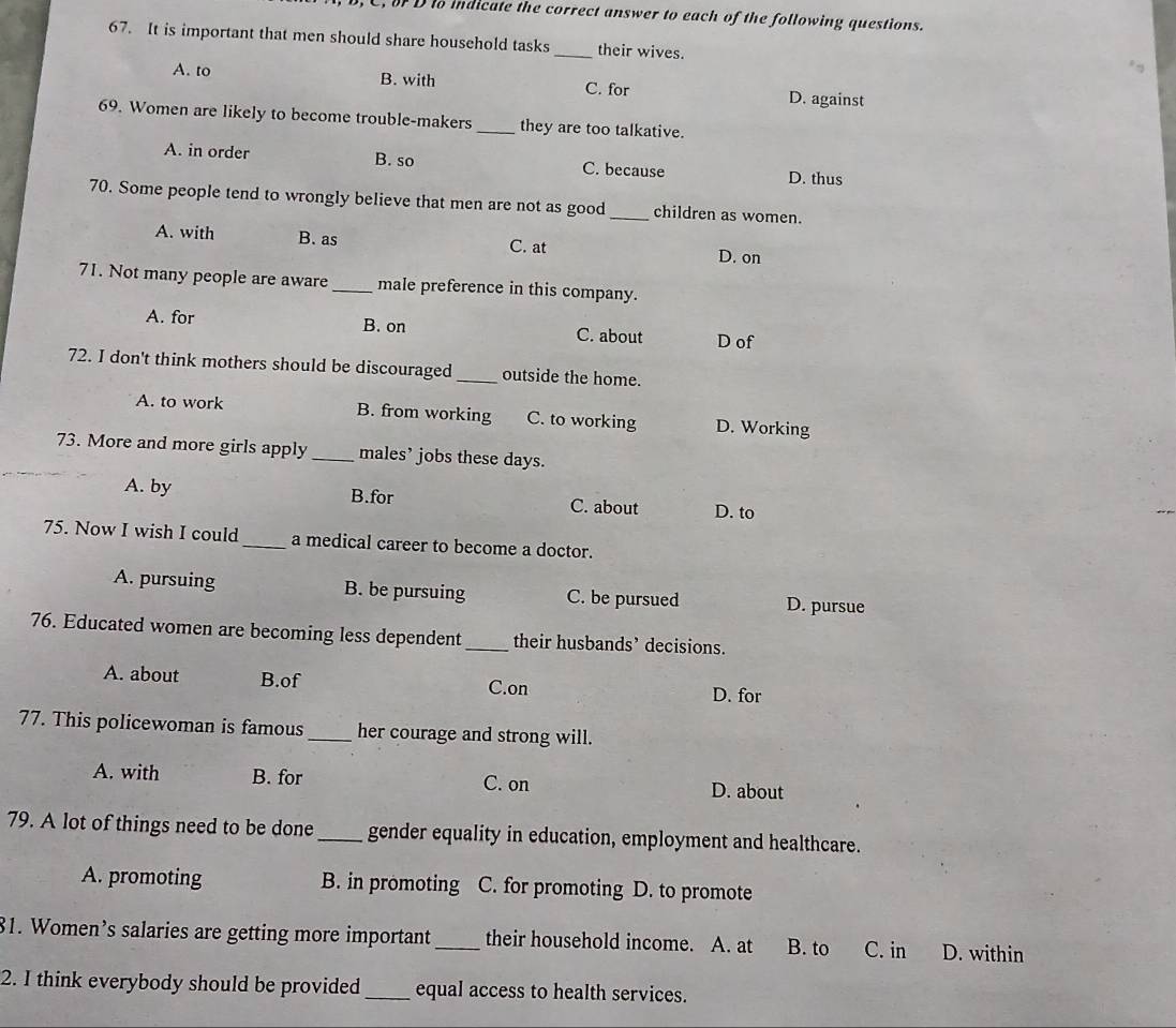 C, o D to indicate the correct answer to each of the following questions.
67. It is important that men should share household tasks _their wives.
A. to B. with C. for D. against
69. Women are likely to become trouble-makers _they are too talkative.
A. in order B. so C. because D. thus
70. Some people tend to wrongly believe that men are not as good _children as women.
A. with B. as C. at D. on
71. Not many people are aware_ male preference in this company.
A. for B. on C. about D of
72. I don't think mothers should be discouraged _outside the home.
A. to work B. from working C. to working D. Working
73. More and more girls apply _males’ jobs these days.
A. by B.for C. about D. to
75. Now I wish I could _a medical career to become a doctor.
A. pursuing B. be pursuing C. be pursued D. pursue
76. Educated women are becoming less dependent_ their husbands’ decisions.
A. about B.of D. for
C.on
77. This policewoman is famous _her courage and strong will.
A. with B. for C. on D. about
79. A lot of things need to be done_ gender equality in education, employment and healthcare.
A. promoting B. in promoting C. for promoting D. to promote
81. Women’s salaries are getting more important_ their household income. A. at B. to C. in D. within
2. I think everybody should be provided _equal access to health services.