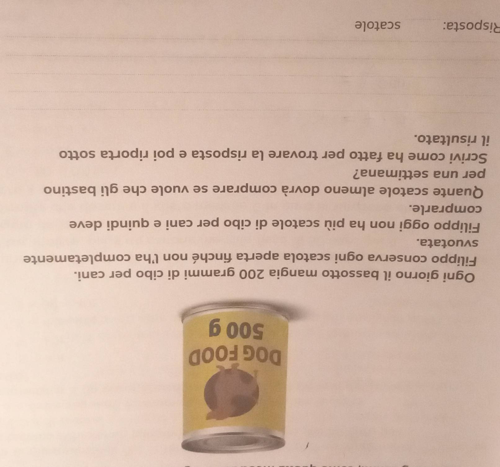 Ogni giorno il bassotto mangia 200 grammi di cibo per cani. 
Filippo conserva ogni scatola aperta finché non l’ha completamente 
svuotata. 
Filippo oggi non ha più scatole di cibo per cani e quindi deve 
comprarle. 
Quante scatole almeno dovrà comprare se vuole che gli bastino 
per una settimana? 
Scrivi come ha fatto per trovare la risposta e poi riporta sotto 
il risultato. 
Risposta: scatole