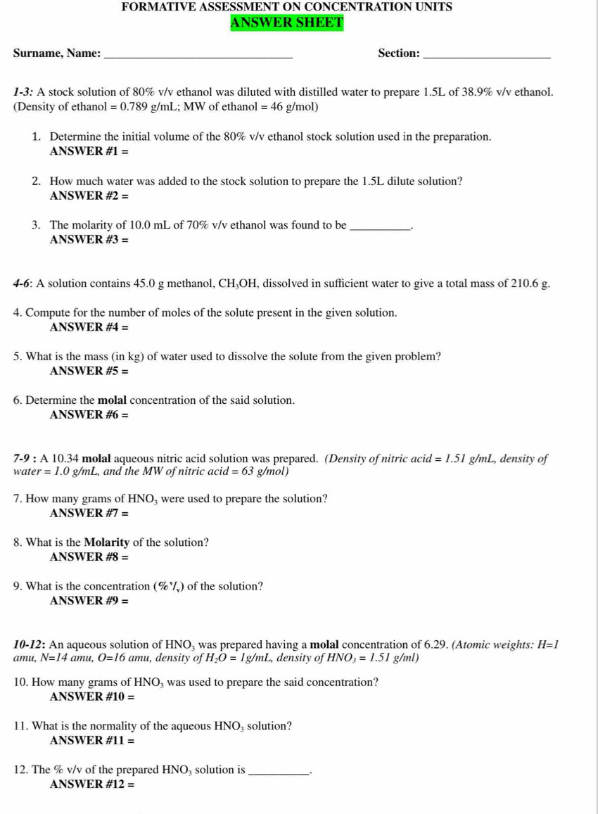 FORMATIVE ASSESSMENT ON CONCENTRATION UNITS
ANSWER SHEET
Surname, Name: _Section:_
1-3: A stock solution of 80% v/v ethanol was diluted with distilled water to prepare 1.5L of 38.9% v/v ethanol.
(Density of ethanol =0.789 g/mL; MW of ethanol =46 g mol)
1. Determine the initial volume of the 80% v/v ethanol stock solution used in the preparation.
ANSWER # 1=
2. How much water was added to the stock solution to prepare the 1.5L dilute solution?
ANSWER # 2=
3. The molarity of 10.0 mL of 70% v/v ethanol was found to be_
ANSWER # 3=
4-6: A solution contains 45.0 g methanol, CH_3OH , dissolved in sufficient water to give a total mass of 210.6 g.
4. Compute for the number of moles of the solute present in the given solution.
ANSWER # 4=
5. What is the mass (in kg) of water used to dissolve the solute from the given problem?
ANSWER # 5=
6. Determine the molal concentration of the said solution.
ANSWER # 6=
7-9:A10.34 4 molal aqueous nitric acid solution was prepared. (Density of nitric acid =1.51 g/mL, density of
water=1.0g/mL , and the MW of nitric ac id=63g/mol)
7. How many grams of HNO were used to prepare the solution?
ANSWER # 7=
8. What is the Molarity of the solution?
ANSWER # 8=
9. What is the concentration (% ) of the solution?
ANSWER # 9=
10-12: An aqueous solution of HNO_3 was prepared having a molal concentration of 6.29. (Atomic weights: H=l
amu, N=14 am U. O=16 aml , density of H_2O=1g/mL , density of HNO_3=1.51g/ml)
10. How many grams of HNO_3 was used to prepare the said concentration?
ANSWER # 10=
11. What is the normality of the aqueous HNO₃ solution?
ANSWER # 11=
12. The % v/v of the prepared F INO solution is _.
ANSWER # 12=