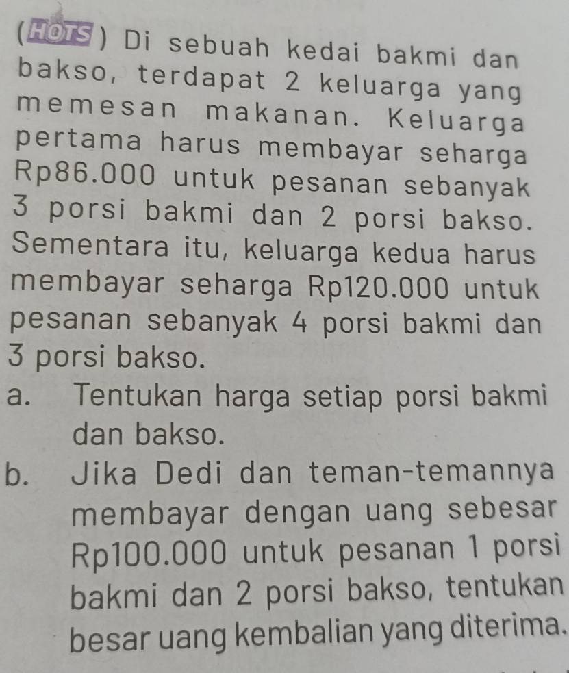 (HOTS) Di sebuah kedai bakmi dan 
bakso, terdapat 2 keluarga yang 
memesan makanan. Keluarga 
pertama harus membayar seharga
Rp86.000 untuk pesanan sebanyak
3 porsi bakmi dan 2 porsi bakso. 
Sementara itu, keluarga kedua harus 
membayar seharga Rp120.000 untuk 
pesanan sebanyak 4 porsi bakmi dan
3 porsi bakso. 
a. Tentukan harga setiap porsi bakmi 
dan bakso. 
b. Jika Dedi dan teman-temannya 
membayar dengan uang sebesar
Rp100.000 untuk pesanan 1 porsi 
bakmi dan 2 porsi bakso, tentukan 
besar uang kembalian yang diterima.