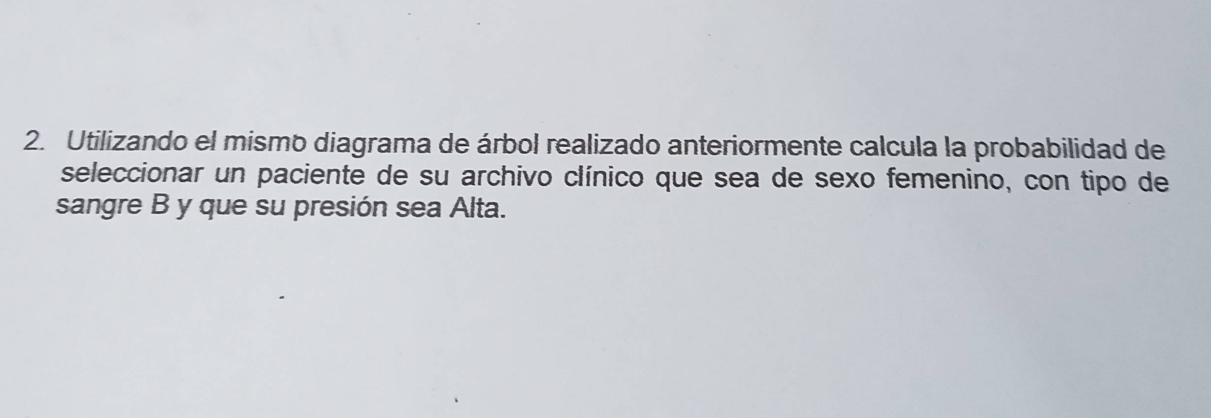 Utilizando el mismo diagrama de árbol realizado anteriormente calcula la probabilidad de 
seleccionar un paciente de su archivo clínico que sea de sexo femenino, con tipo de 
sangre B y que su presión sea Alta.