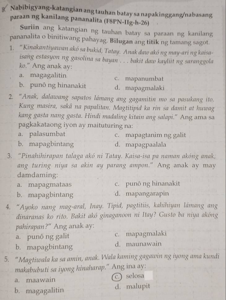 Nabibigyang-katangian ang tauhan batay sa napakinggang/nabasang
paraan ng kanilang pananalita (F8PN-IIg-h-26)
Suriin ang katangian ng tauhan batay sa paraan ng kanilang
pananalita o binitiwang pahayag. Bilugan ang titik ng tamang sagot.
1. “Kinakantiyawan akó sa bukid, Tatay. Anak daw akó ng may-ari ng kaisa-
isang estasyon ng gasolina sa bayan . . . bakit daw kayliit ng saranggola
ko.” Ang anak ay:
a. magagalitin c. mapanumbat
b. punông hinanakit d. mapagmalaki
2. “Anak, dalawang sapatos lámang ang gagamitin mo sa pasukang ito.
Kung masira, sakâ na papalitan. Magtitipid ka rin sa damit at huwag
kang gasta nang gasta. Hindi madaling kitain ang salapi.” Ang ama sa
pagkakataong iyon ay maituturing na:
a. palasumbat c. mapagtanim ng galit
b. mapagbintang d. mapagpaalala
3. “Pinahihirapan talaga akó ni Tatay. Kaisa-isa pa naman akóng anak,
ang turing niya sa akin ay parang ampon." Ang anak ay may
damdaming:
a. mapagmataas c. punô ng hinanakit
b. mapagbintang d. mapangarapin
4. “Ayoko nang mag-aral, Inay. Tipid, pagtitiis, kahihiyan lámang ang
dinaranas ko rito. Bakit akó ginaganoon ni Itay? Gusto ba niya akóng
pahirapan?” Ang anak ay:
a. punô ng galit c. mapagmalaki
b. mapagbintang d. maunawain
5. “Magtiwala ka sa amin, anak. Wala kaming gagawin ng iyong ama kundi
makabubuti sa iyong hinaharap.” Ang ina ay:
a. maawain c.) selosa
b. magagalitin d. malupit