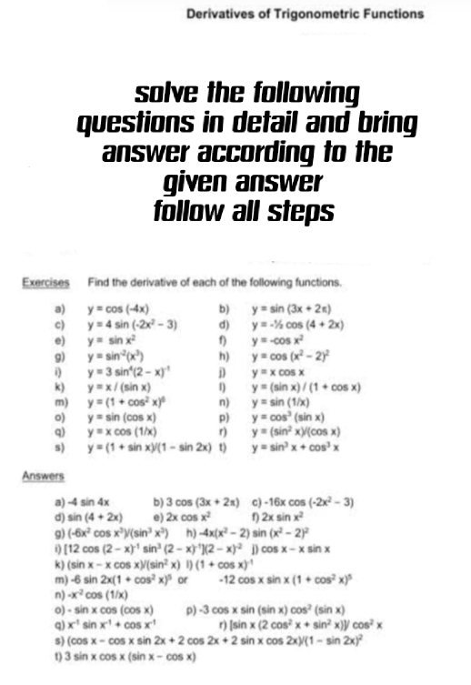 Derivatives of Trigonometric Functions
solve the following
questions in detail and bring
answer according to the
given answer
follow all steps
Exercises Find the derivative of each of the following functions.
a) y=cos (-4x) b) y=sin (3x+2π )
c) y=4sin (-2x^2-3) d) y=-1/2cos (4+2x)
e) y=sin x^2 f) y=-cos x^2
g) y=sin^(-2)(x^3) h) y=cos (x^2-2)^2
i) y=3sin^4(2-x)^-1 j y=xcos x
k) y=x/(sin x) 1) y=(sin x)/(1+cos x)
m) y=(1+cos^2x)^6 n) y=sin (1/x)
o) y=sin (cos x) p) y=cos^3(sin x)
q) y=xcos (1/x) r) y=(sin^2x)/(cos x)
s) y=(1+sin x)/(1-sin 2x) t) y=sin^3x+cos^3x
Answers
a) -4 sin 4x b) 3cos (3x+2π ) c) -16xcos (-2x^2-3)
d) sin (4+2x) e) 2xcos x^2 f) 2xsin x^2
g) (-6x^2cos x^3)/(sin^3x^3) h) -4x(x^2-2) sin (x^2-2)^2
i) [12cos (2-x)^-1sin^3(2-x)^-1](2-x)^-2 D cos x-xsin x
k) (sin x-xcos x)/(sin^2x)/)(1+cos x)^-1
m) -6sin 2x(1+cos^2x)^5 or -12cos xsin x(1+cos^2x)^5
n) -x^2cos (1/x)
o) -sin xcos (cos x) p) -3cos xsin (sin x)cos^2(sin x)
Q) x^(-1)sin x^(-1)+cos x^(-1) r) [sin x(2cos^2x+sin^2x)]/cos^2x
s) (cos x-cos xsin 2x+2cos 2x+2sin xcos 2x)/(1-sin 2x)^2
t) 3sin xcos x(sin x-cos x)