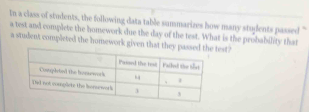 In a class of students, the following data table summarizes how many students passed “ 
a test and complete the homework due the day of the test. What is the probability that 
a student completed the homework given that they test?