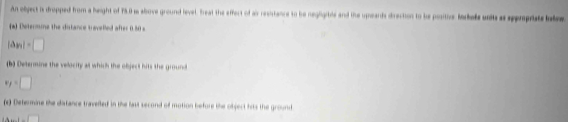 An olyect is dropped from a height of 78.0 m above ground level. Treat the effect of air resistance to be negligible and the upwards direction to be positive. Include units as appreprate belw 
(a) Determine the distance travelled after 0.50 s
|Delta y_1|=□
(b) Determine the velocity at which the object hits the ground
w_f=□
(c) Determine the distance travelled in the last second of motion before the object hits the ground
1-□