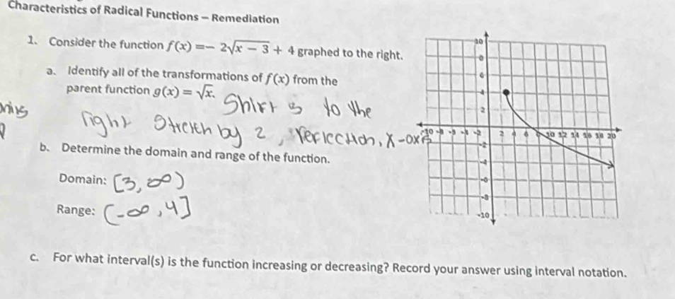 Characteristics of Radical Functions - Remediation 
1. Consider the function f(x)=-2sqrt(x-3)+4 graphed to the right. 
a、 Identify all of the transformations of f(x) from the 
parent function g(x)=sqrt(x). 
b. Determine the domain and range of the function. 
Domain: 
Range: 
c. For what interval(s) is the function increasing or decreasing? Record your answer using interval notation.