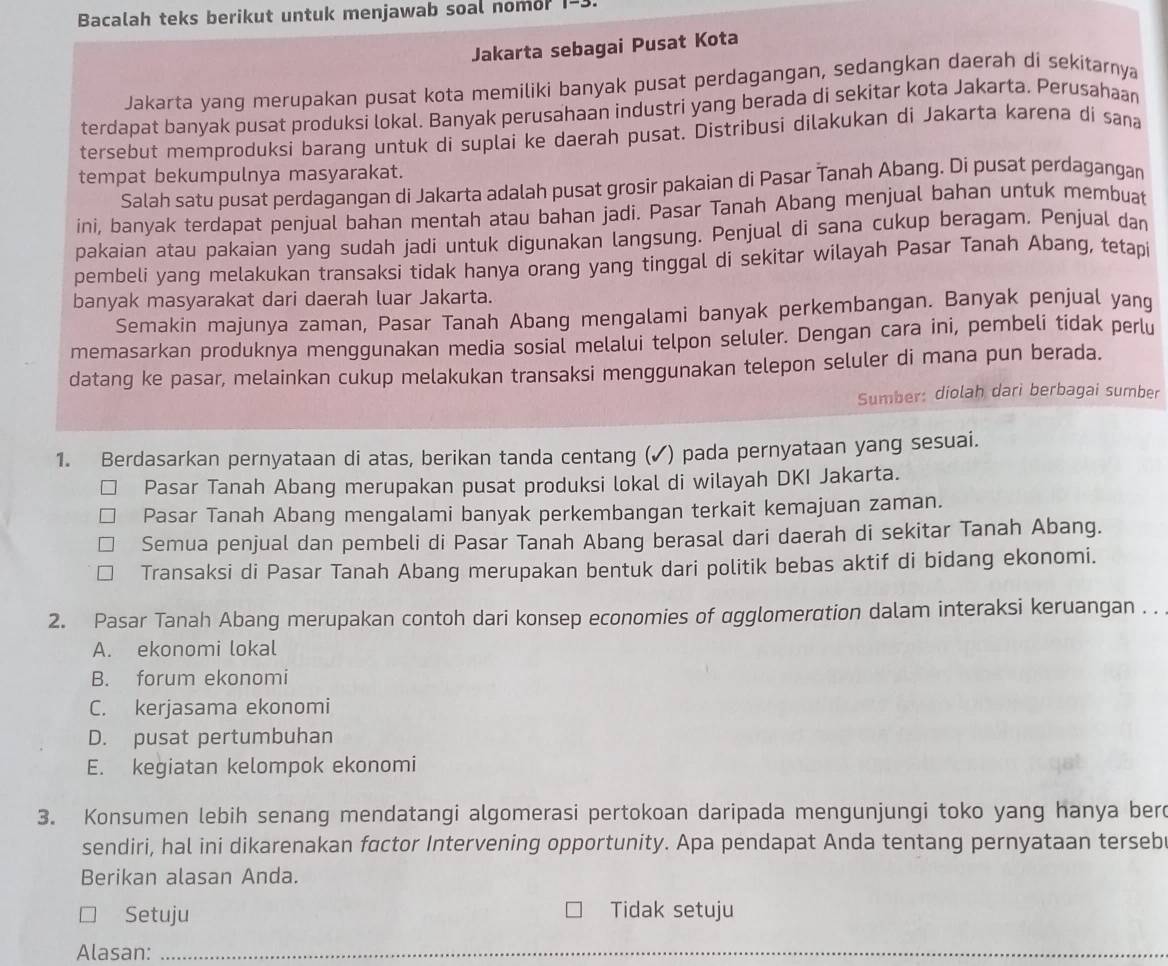 Bacalah teks berikut untuk menjawab soal nomor 1-3.
Jakarta sebagai Pusat Kota
Jakarta yang merupakan pusat kota memiliki banyak pusat perdagangan, sedangkan daerah di sekitarnya
terdapat banyak pusat produksi lokal. Banyak perusahaan industri yang berada di sekitar kota Jakarta. Perusahaan
tersebut memproduksi barang untuk di suplai ke daerah pusat. Distribusi dilakukan di Jakarta karena di sana
tempat bekumpulnya masyarakat.
Salah satu pusat perdagangan di Jakarta adalah pusat grosir pakaian di Pasar Tanah Abang. Di pusat perdagangan
ini, banyak terdapat penjual bahan mentah atau bahan jadi. Pasar Tanah Abang menjual bahan untuk membuat
pakaian atau pakaian yang sudah jadi untuk digunakan langsung. Penjual di sana cukup beragam. Penjual dan
pembeli yang melakukan transaksi tidak hanya orang yang tinggal di sekitar wilayah Pasar Tanah Abang, tetapi
banyak masyarakat dari daerah luar Jakarta.
Semakin majunya zaman, Pasar Tanah Abang mengalami banyak perkembangan. Banyak penjual yang
memasarkan produknya menggunakan media sosial melalui telpon seluler. Dengan cara ini, pembeli tidak perlu
datang ke pasar, melainkan cukup melakukan transaksi menggunakan telepon seluler di mana pun berada.
Sumber: diolah dari berbagai sumber
1. Berdasarkan pernyataan di atas, berikan tanda centang (✓) pada pernyataan yang sesuai.
Pasar Tanah Abang merupakan pusat produksi lokal di wilayah DKI Jakarta.
Pasar Tanah Abang mengalami banyak perkembangan terkait kemajuan zaman.
Semua penjual dan pembeli di Pasar Tanah Abang berasal dari daerah di sekitar Tanah Abang.
Transaksi di Pasar Tanah Abang merupakan bentuk dari politik bebas aktif di bidang ekonomi.
2. Pasar Tanah Abang merupakan contoh dari konsep economies of αgglomeration dalam interaksi keruangan . .
A. ekonomi lokal
B. forum ekonomi
C. kerjasama ekonomi
D. pusat pertumbuhan
E. kegiatan kelompok ekonomi
3. Konsumen lebih senang mendatangi algomerasi pertokoan daripada mengunjungi toko yang hanya ber
sendiri, hal ini dikarenakan factor Intervening opportunity. Apa pendapat Anda tentang pernyataan tersebr
Berikan alasan Anda.
Setuju Tidak setuju
Alasan:_
_