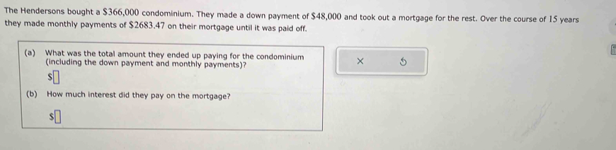 The Hendersons bought a $366,000 condominium. They made a down payment of $48,000 and took out a mortgage for the rest. Over the course of 15 years
they made monthly payments of $2683.47 on their mortgage until it was paid off. 
(a) What was the total amount they ended up paying for the condominium × 5
(including the down payment and monthly payments)?
$
(b) How much interest did they pay on the mortgage?
$