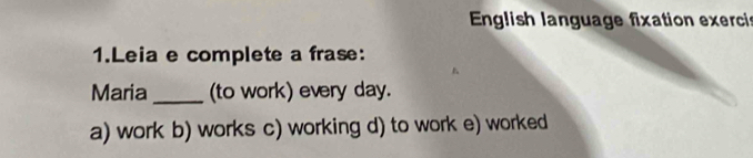 English language fixation exerci
1.Leia e complete a frase:
Maria _(to work) every day.
a) work b) works c) working d) to work e) worked