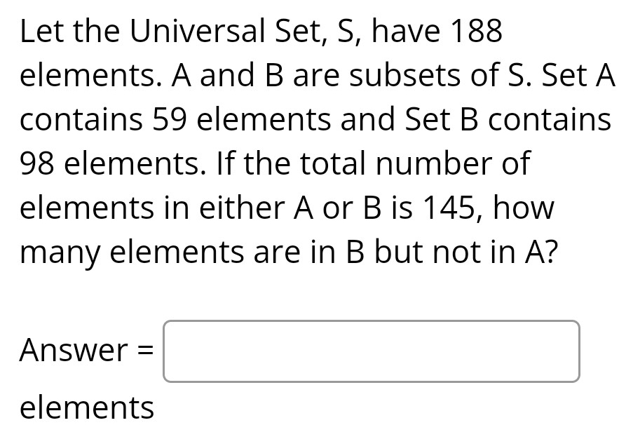 Let the Universal Set, S, have 188
elements. A and B are subsets of S. Set A
contains 59 elements and Set B contains
98 elements. If the total number of 
elements in either A or B is 145, how 
many elements are in B but not in A? 
Answer =□ 
elements