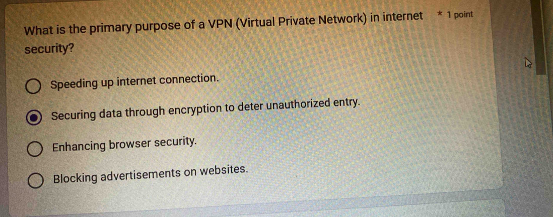 What is the primary purpose of a VPN (Virtual Private Network) in internet * 1 point
security?
Speeding up internet connection.
Securing data through encryption to deter unauthorized entry.
Enhancing browser security.
Blocking advertisements on websites.