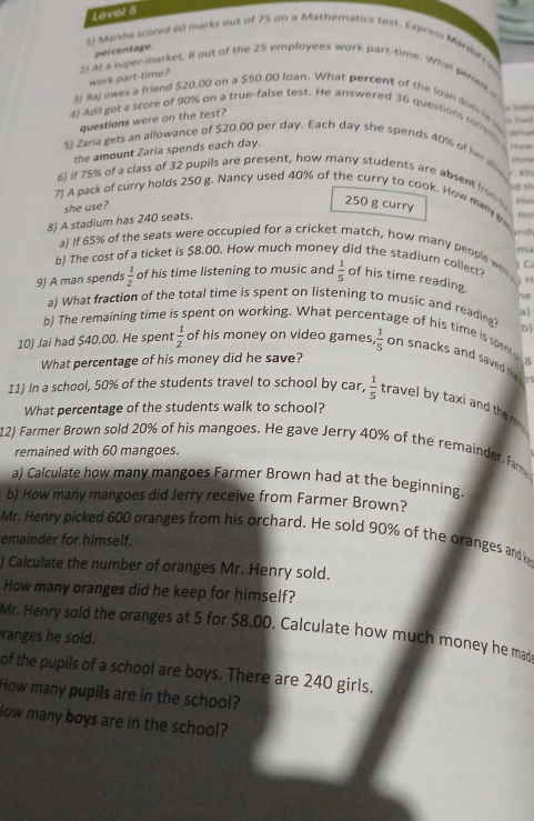 tevel 5
1) Marsha scored 60 marks out of 75 on a Mathematics test. Express Maraw a
percentage.
2) At a super-market, 8 out of the 25 employees work part-time. What piren /
work part-time ?
3) Rajowes a friend $20.00 on a $50.00 loan. What percent of the loan does he is had
questions were on the test?
4) Adil got a score of 90% on a true-false test. He answered 36 questions correry How
5) Zaria gets an allowance of $20,00 per day. Each day she spends 40% of hr al What
the amount Zaria spends each day.
6) if 75% of a class of 32 pupils are present, how many students are absent from    How
7) A pack of curry holds 250 g. Nancy used 40% of the curry to cook. How man y Ha
she use?
250 g curry Ha
8) A stadium has 240 seats.   
und
a) if 65% of the seats were occupied for a cricket match, how many people we
ma
b) The cost of a ticket is $8.00. How much money did the stadium collect C
H
9) A man spends  1/2  of his time listening to music and  1/5  of his time reading.
he
a) What fraction of the total time is spent on listening to music and reading?
al
b)
b) The remaining time spent on working. What perce age of his time is spen .
10) Jai had $40.00. He spent  1/2  of his money on video games  1/5  on snacks and saved t
What percentage of his money did he save?
8
.
11) In a school, 50% of the students travel to school by car,  1/5  travel by taxi and the  
What percentage of the students walk to school?
12) Farmer Brown sold 20% of his mangoes. He gave Jerry 40% of the remainder. F
remained with 60 mangoes.
a) Calculate how many mangoes Farmer Brown had at the beginning.
b) How many mangoes did Jerry receive from Farmer Brown?
Mr. Henry picked 600 oranges from his orchard. He sold 90% of the oranges and h
emainder for himself.
) Calculate the number of oranges Mr. Henry sold.
How many oranges did he keep for himself?
Mr. Henry sold the oranges at 5 for $8.00. Calculate how much money he ma
an   sold.
of the pupils of a school are boys. There are 240 girls.
How many pupils are in the school?
low many boys are in the school?