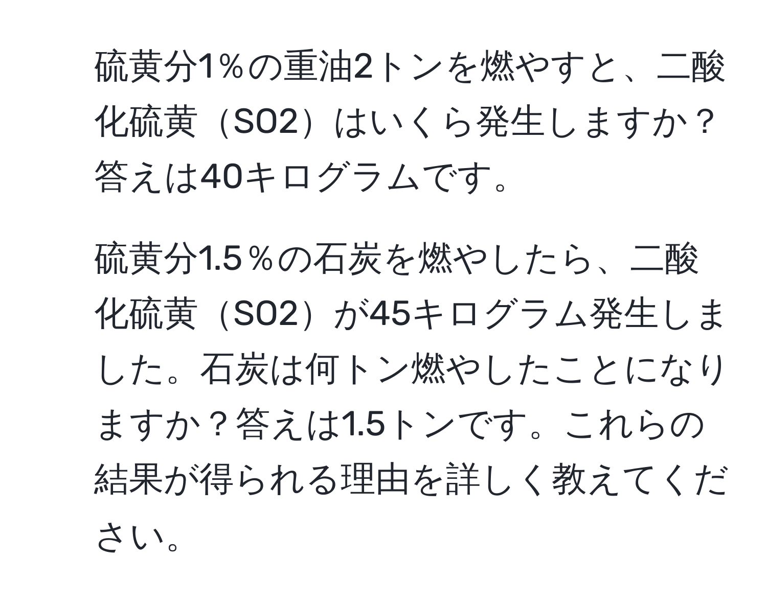 硫黄分1％の重油2トンを燃やすと、二酸化硫黄SO2はいくら発生しますか？答えは40キログラムです。
2. 硫黄分1.5％の石炭を燃やしたら、二酸化硫黄SO2が45キログラム発生しました。石炭は何トン燃やしたことになりますか？答えは1.5トンです。これらの結果が得られる理由を詳しく教えてください。