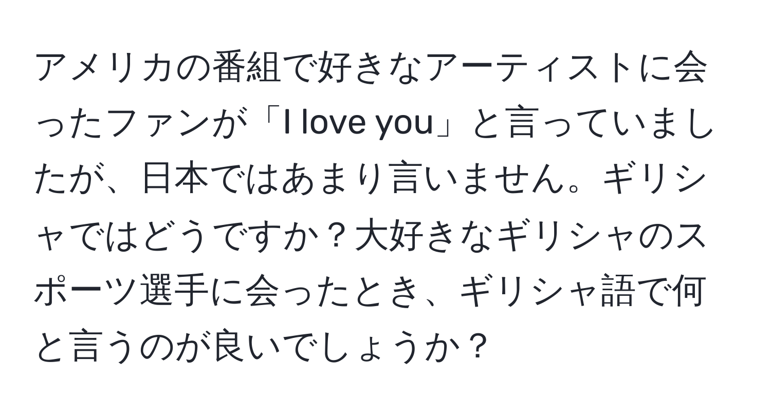 アメリカの番組で好きなアーティストに会ったファンが「I love you」と言っていましたが、日本ではあまり言いません。ギリシャではどうですか？大好きなギリシャのスポーツ選手に会ったとき、ギリシャ語で何と言うのが良いでしょうか？