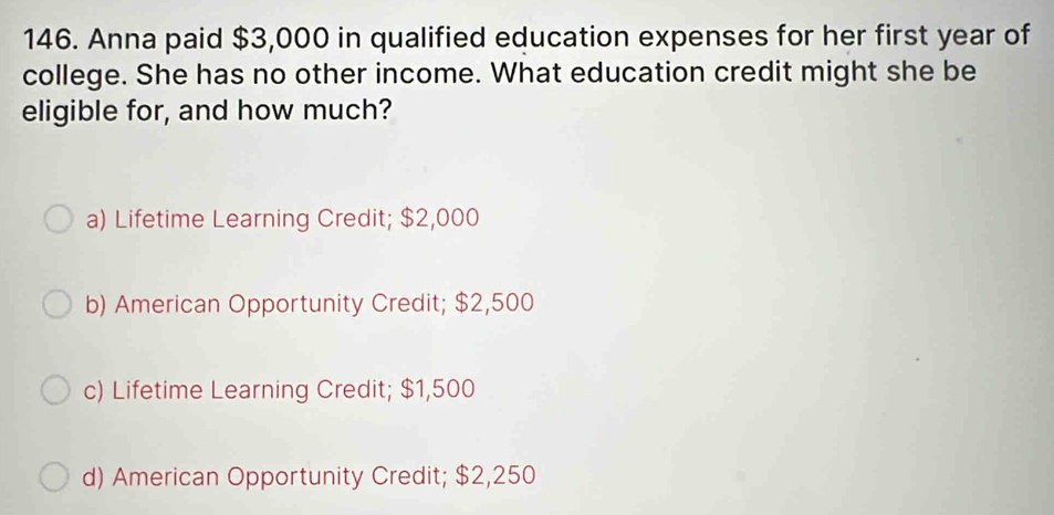 Anna paid $3,000 in qualified education expenses for her first year of
college. She has no other income. What education credit might she be
eligible for, and how much?
a) Lifetime Learning Credit; $2,000
b) American Opportunity Credit; $2,500
c) Lifetime Learning Credit; $1,500
d) American Opportunity Credit; $2,250