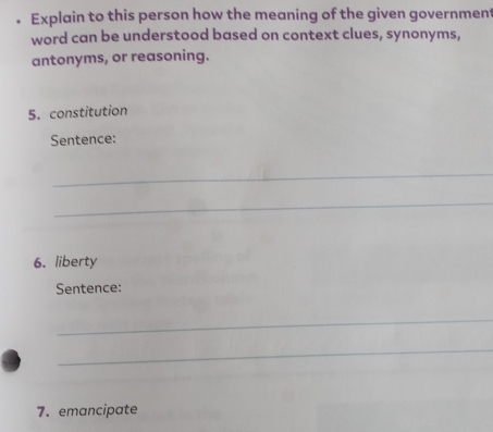 Explain to this person how the meaning of the given government 
word can be understood based on context clues, synonyms, 
antonyms, or reasoning. 
5. constitution 
Sentence: 
_ 
_ 
6. liberty 
Sentence: 
_ 
_ 
7. emancipate