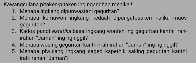 Kawangsulana pitaken-pitaken ing ngandhap menika ! 
1. Menapa ingkang dipunwastani geguritan? 
2. Menapa kemawon ingkang kedaah dipungatosaken nalika maos 
geguritan? 
3. Kados pundi estetika basa ingkang wonten ing geguritan kanthi irah- 
irahan “Jaman” ing nginggil? 
4. Menapa wosing geguritan kanthi irah-irahan “Jaman” ing nginggil? 
5. Menapa piwulang ingkang saged kapethik saking geguritan kanthi 
irah-irahan “Jaman’?