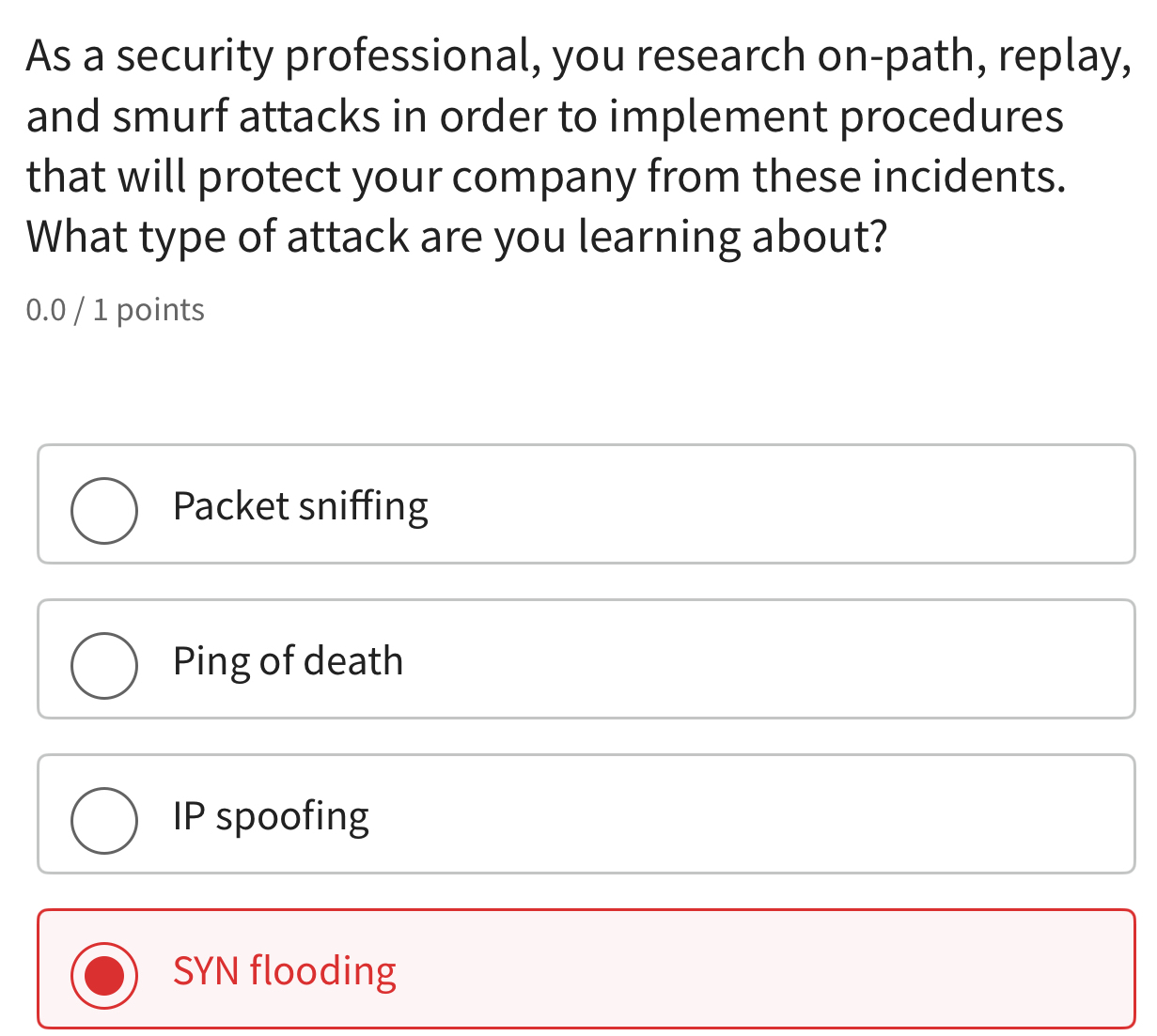 As a security professional, you research on-path, replay,
and smurf attacks in order to implement procedures
that will protect your company from these incidents.
What type of attack are you learning about?
0.0 / 1 points
Packet sniffing
Ping of death
IP spoofing
SYN flooding