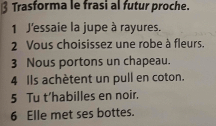 Trasforma le frasi al futur proche. 
1 J'essaie la jupe à rayures. 
2 Vous choisissez une robe à fleurs. 
3 Nous portons un chapeau. 
4 Ils achètent un pull en coton. 
5 Tu t’habilles en noir. 
6 Elle met ses bottes.