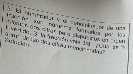 El numerador y el denominador de una 
fracción son números formados por las 
mismas dos cifras pero dispuestos en order 
invertido. Si la fracción vale 3/8. ¿Cual es la 
Solución: 
suma de las dos cifras mencionadas?