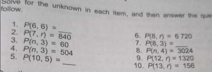 follow. 
Sorve for the unknown in each item, and then answer the que 
1. P(6,6)=
2. P(7,r)=840 _ 
6. P(8,r)=6720
3. P(n,3)=60
7. P(8,3)= _ 
4. P(n,3)=504
8. P(n,4)=3024
5. P(10,5)= _ 
9. P(12,r)=1320
10. P(13,r)=156