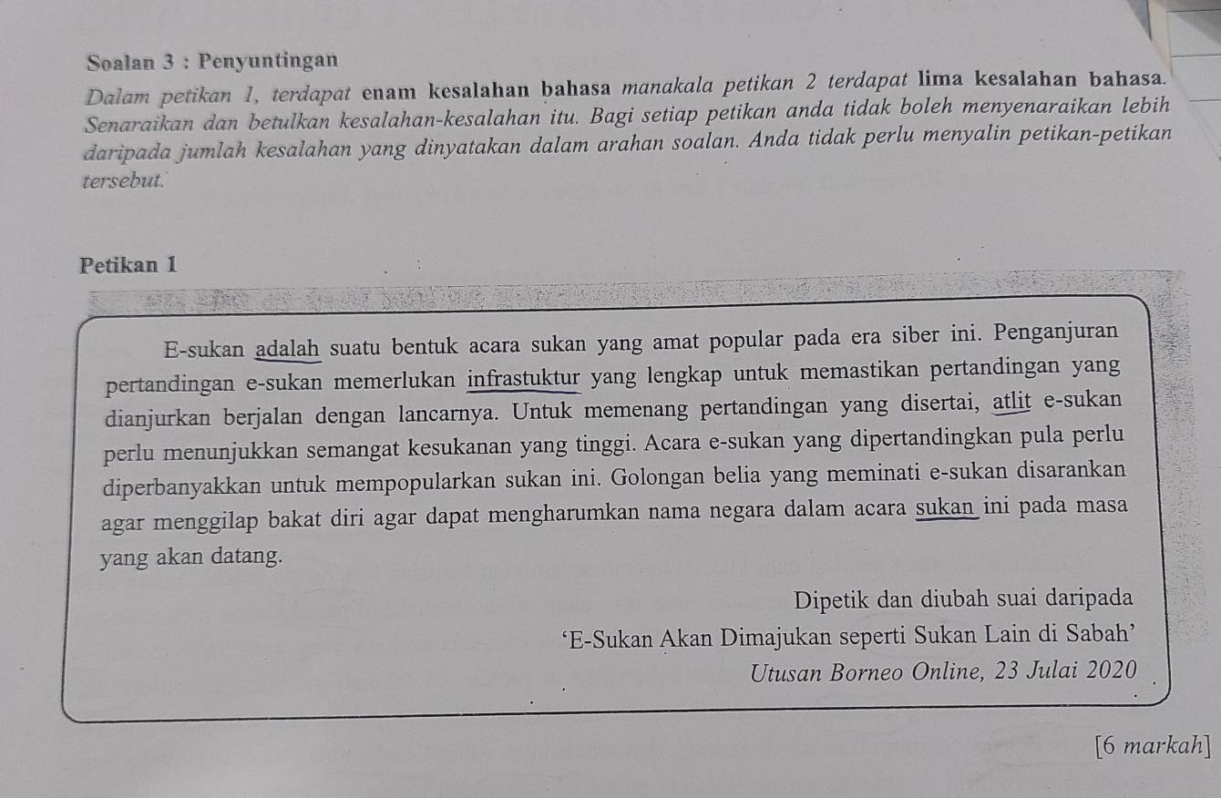 Soalan 3 : Penyuntingan 
Dalam petikan 1, terdapat enam kesalahan bahasa manakala petikan 2 terdapat lima kesalahan bahasa. 
Senaraikan dan betulkan kesalahan-kesalahan itu. Bagi setiap petikan anda tidak boleh menyenaraikan lebih 
daripada jumlah kesalahan yang dinyatakan dalam arahan soalan. Anda tidak perlu menyalin petikan-petikan 
tersebut. 
Petikan 1
E-sukan adalah suatu bentuk acara sukan yang amat popular pada era siber ini. Penganjuran 
pertandingan e-sukan memerlukan infrastuktur yang lengkap untuk memastikan pertandingan yang 
dianjurkan berjalan dengan lancarnya. Untuk memenang pertandingan yang disertai, atlit e-sukan 
perlu menunjukkan semangat kesukanan yang tinggi. Acara e-sukan yang dipertandingkan pula perlu 
diperbanyakkan untuk mempopularkan sukan ini. Golongan belia yang meminati e-sukan disarankan 
agar menggilap bakat diri agar dapat mengharumkan nama negara dalam acara sukan ini pada masa 
yang akan datang. 
Dipetik dan diubah suai daripada 
‘E-Sukan Akan Dimajukan seperti Sukan Lain di Sabah’ 
Utusan Borneo Online, 23 Julai 2020 
[6 markah]