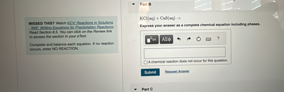 KCl(aq)+CaS(aq)
MISSED THIS? Watch KCV: Reactions in Solutions 
, IWE: Writing Equations for Precipitation Reactions; Express your answer as a complete chemical equation including phases. 
Read Section 8.5. You can click on the Review link 
to access the section in your eText.
Asumlimits Phi
? 
Complete and balance each equation. If no reaction 
occurs, enter NO REACTION. 
A chemical reaction does not occur for this question. 
Submit Request Answer 
Part C