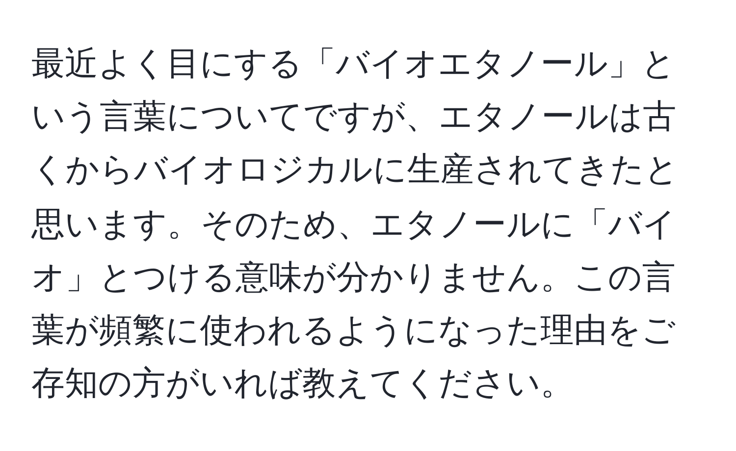 最近よく目にする「バイオエタノール」という言葉についてですが、エタノールは古くからバイオロジカルに生産されてきたと思います。そのため、エタノールに「バイオ」とつける意味が分かりません。この言葉が頻繁に使われるようになった理由をご存知の方がいれば教えてください。