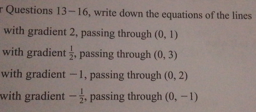 Questions 13-16, write down the equations of the lines 
with gradient 2, passing through (0,1)
with gradient  1/2  , passing through (0,3)
with gradient −1, passing through (0,2)
with gradient - 1/2  , passing through (0,-1)