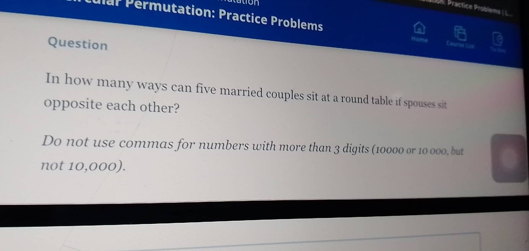 on 
Ulion: Practice Problems / L... 
P l ar ermutation: Practice Problems 
Home 
Question Course List 
In how many ways can five married couples sit at a round table if spouses sit 
opposite each other? 
Do not use commas for numbers with more than 3 digits (10000 or 10 000, but 
not 10,000).