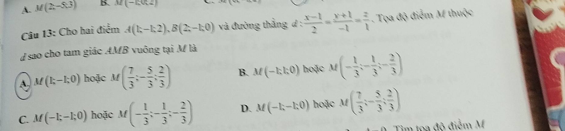 A. M(2,-5.3) B. M(-1,0:2)
Câu 13: Cho hai điểm A(1;-1;2), B(2;-1;0) và đường thắng d :  (x-1)/2 = (y+1)/-1 = z/1 . Tọa độ điễm M thuộc
d sao cho tam giác AMB vuông tại M là
A. M(1;-1;0) hoặc M( 7/3 ;- 5/3 ; 2/3 )
B. M(-1;1;0endpmatrix hoặc M(- 1/3 ;- 1/3 ;- 2/3 )
C. M(-1;-1;0) hoặc M(- 1/3 ;- 1/3 ;- 2/3 )
D. M(-1,-1:0) hoặc M( 7/3 ;- 5/3 ; 2/3 )
Tìm tọa độ điểm M