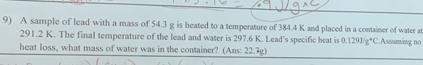 A sample of lead with a mass of 54.3 g is heated to a temperature of 384.4 K and placed in a container of water at
291.2 K. The final temperature of the lead and water is 297.6 K. Lead’s specific heat is 0.129J/g^*C.Assuming no 
heat loss, what mass of water was in the container? (Ans: 22.7g)