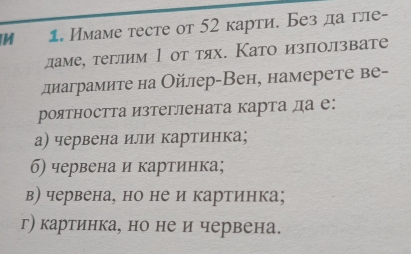 Имаме тесте от 52 карти. Без да гле-
даме, теглим 1 οт тях. Като изπолзвате
длаграмите на Ойлер-Вен, намерете ве-
роятността изтеглената карта да е:
а) червена или картинка;
б) червена и картинка;
в) червена, но не и картинка;
г) картинка, но не и червена.