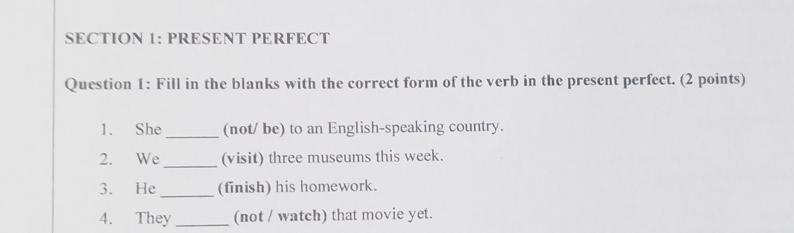 PRESENT PERFECT 
Question 1: Fill in the blanks with the correct form of the verb in the present perfect. (2 points) 
1. She _(not/ be) to an English-speaking country. 
2. We _(visit) three museums this week. 
3. He _(finish) his homework. 
4. They _(not / watch) that movie yet.