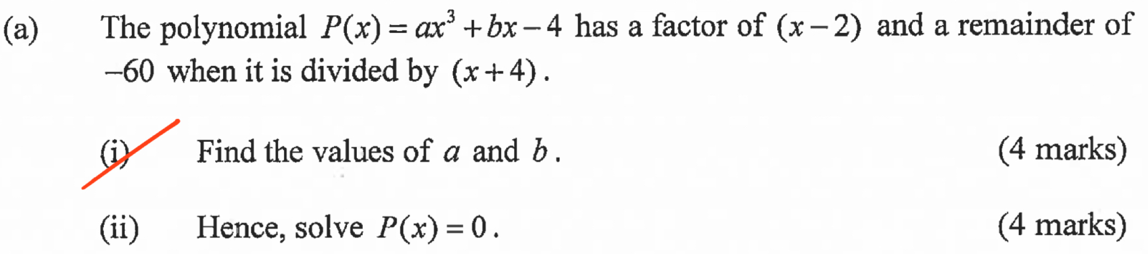 The polynomial P(x)=ax^3+bx-4 has a factor of (x-2) and a remainder of
-60 when it is divided by (x+4). 
(i) Find the values of a and b. (4 marks) 
(ii) Hence, solve P(x)=0. (4 marks)