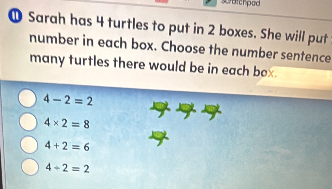 scratchpad
① Sarah has 4 turtles to put in 2 boxes. She will put
number in each box. Choose the number sentence
many turtles there would be in each box.
4-2=2
4* 2=8
4+2=6
4/ 2=2