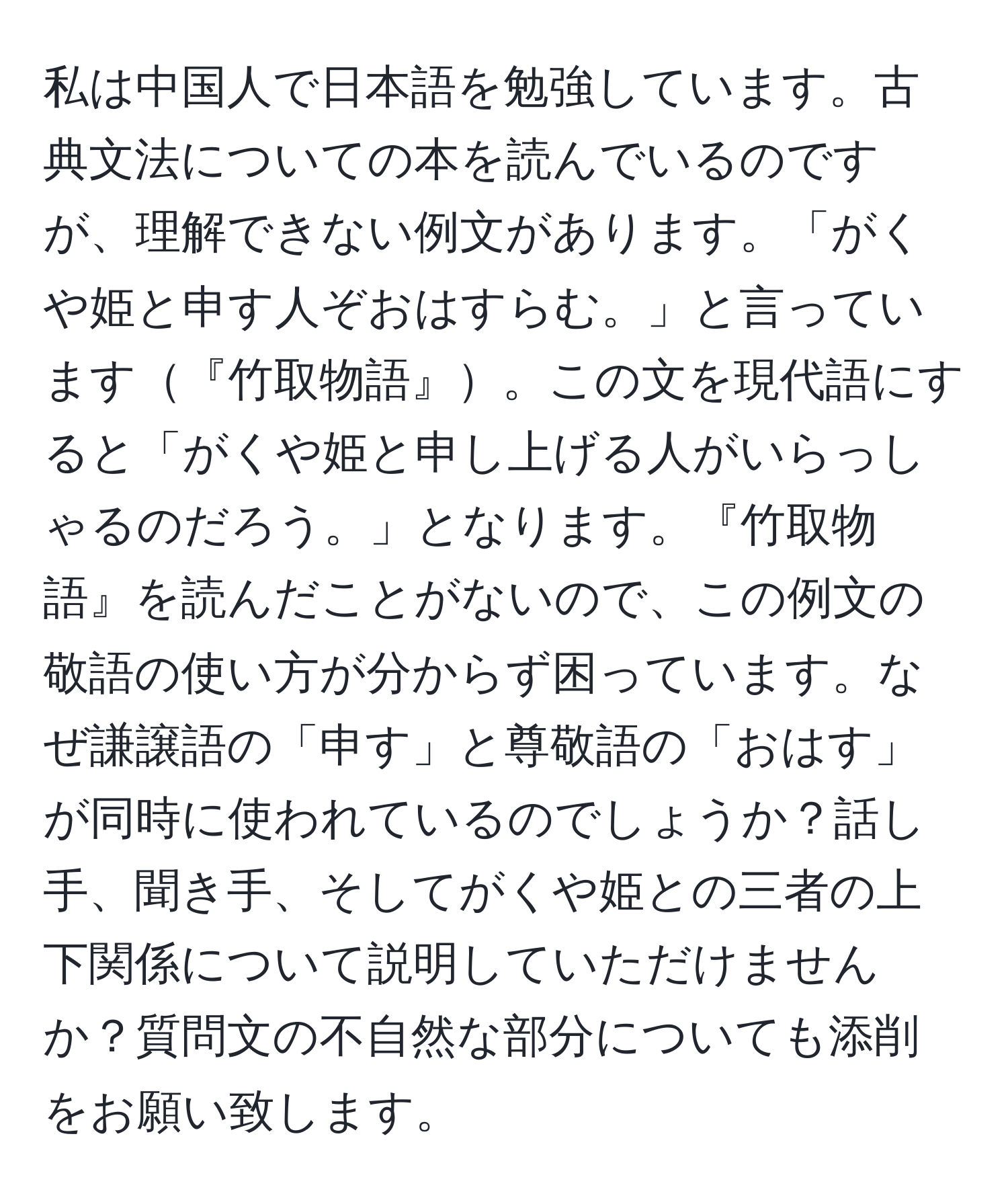 私は中国人で日本語を勉強しています。古典文法についての本を読んでいるのですが、理解できない例文があります。「がくや姫と申す人ぞおはすらむ。」と言っています『竹取物語』。この文を現代語にすると「がくや姫と申し上げる人がいらっしゃるのだろう。」となります。『竹取物語』を読んだことがないので、この例文の敬語の使い方が分からず困っています。なぜ謙譲語の「申す」と尊敬語の「おはす」が同時に使われているのでしょうか？話し手、聞き手、そしてがくや姫との三者の上下関係について説明していただけませんか？質問文の不自然な部分についても添削をお願い致します。