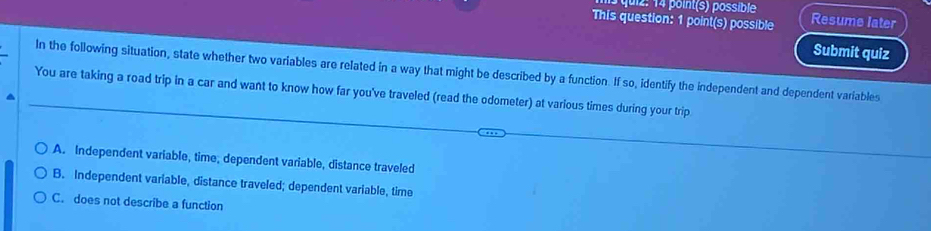 quiz : 14 point(s) possible
This question: 1 point(s) possible Resume later
Submit quiz
In the following situation, state whether two variables are related in a way that might be described by a function. If so, identify the independent and dependent variables
You are taking a road trip in a car and want to know how far you've traveled (read the odometer) at various times during your trip
A. Independent variable, time, dependent variable, distance traveled
B. Independent variable, distance traveled; dependent variable, time
C. does not describe a function