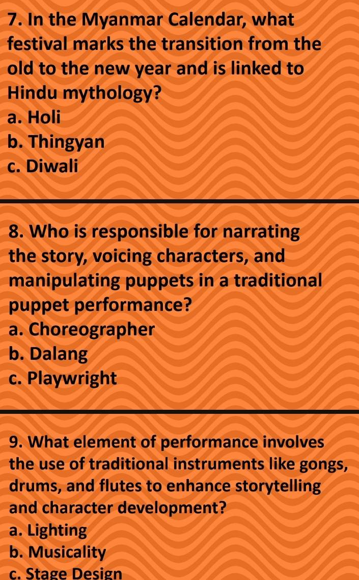 In the Myanmar Calendar, what
festival marks the transition from the
old to the new year and is linked to
Hindu mythology?
a. Holi
b. Thingyan
c. Diwali
8. Who is responsible for narrating
the story, voicing characters, and
manipulating puppets in a traditional
puppet performance?
a. Choreographer
b. Dalang
c. Playwright
9. What element of performance involves
the use of traditional instruments like gongs,
drums, and flutes to enhance storytelling
and character development?
a. Lighting
b. Musicality
c. Stage Design