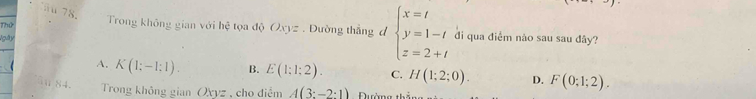 ä 78.
Thứ
Trong không gian với hệ tọa độ Oxyz. Đường thẳng đ beginarrayl x=t y=1-t z=2+tendarray. di qua điểm nào sau sau dây?
Igày
A. K(1;-1;1). B. E(1;1;2). C. H(1;2;0). D. F(0;1;2). 
âu 84. Trong không gianOxyz , cho diểm A(3:-2:1) ường thắng