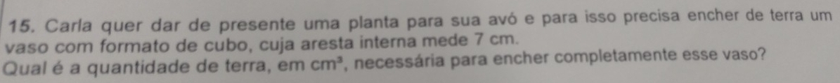 Carla quer dar de presente uma planta para sua avó e para isso precisa encher de terra um 
vaso com formato de cubo, cuja aresta interna mede 7 cm. 
Qual é a quantidade de terra, em cm^3 , necessária para encher completamente esse vaso?