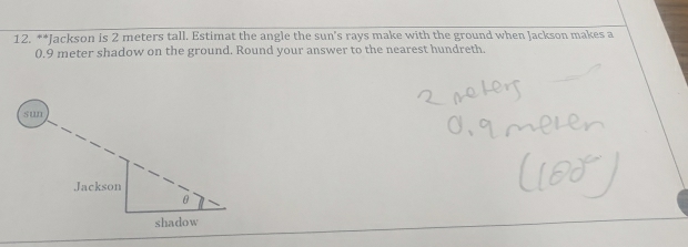 Jackson is 2 meters tall. Estimat the angle the sun's rays make with the ground when Jackson makes a
0.9 meter shadow on the ground. Round your answer to the nearest hundreth.