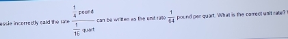 essie incorrectly said the rate frac  1/4 pound 1/16 qoun can be written as the unit rate  1/64  pound per quart. What is the correct unit rate?