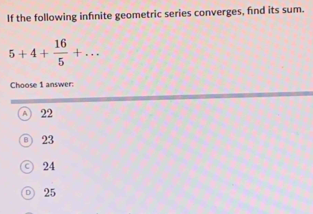 If the following infnite geometric series converges, fnd its sum.
5+4+ 16/5 +... 
Choose 1 answer:
A 22
Ⓑ 23
○ 24
D 25